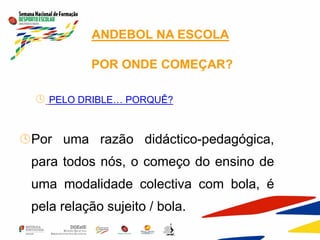 ANDEBOL NA ESCOLA
POR ONDE COMEÇAR?
 PELO DRIBLE… PORQUÊ?
Por uma razão didáctico-pedagógica,
para todos nós, o começo do ensino de
uma modalidade colectiva com bola, é
pela relação sujeito / bola.
 