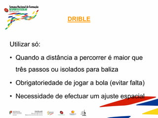 DRIBLE
Utilizar só:
• Quando a distância a percorrer é maior que
três passos ou isolados para baliza
• Obrigatoriedade de jogar a bola (evitar falta)
• Necessidade de efectuar um ajuste espacial
 
