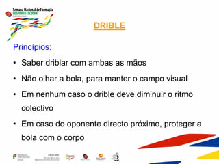 DRIBLE
Princípios:
• Saber driblar com ambas as mãos
• Não olhar a bola, para manter o campo visual
• Em nenhum caso o drible deve diminuir o ritmo
colectivo
• Em caso do oponente directo próximo, proteger a
bola com o corpo
 