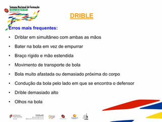 DRIBLE
Erros mais frequentes:
• Driblar em simultâneo com ambas as mãos
• Bater na bola em vez de empurrar
• Braço rígido e mão estendida
• Movimento de transporte de bola
• Bola muito afastada ou demasiado próxima do corpo
• Condução da bola pelo lado em que se encontra o defensor
• Drible demasiado alto
• Olhos na bola
 