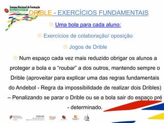  DRIBLE - EXERCÍCIOS FUNDAMENTAIS
 Uma bola para cada aluno:
 Exercícios de colaboração/ oposição
 Jogos de Drible
 Num espaço cada vez mais reduzido obrigar os alunos a
proteger a bola e a “roubar” a dos outros, mantendo sempre o
Drible (aproveitar para explicar uma das regras fundamentais
do Andebol - Regra da impossibilidade de realizar dois Dribles)
– Penalizando se parar o Drible ou se a bola sair do espaço pré
- determinado.
 