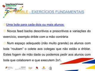  DRIBLE - EXERCÍCIOS FUNDAMENTAIS
Uma bola para cada dois ou mais alunos:
 Novos feed backs descritivos e prescritivos e variações do
exercício, exemplo drible com a mão contrária
 Num espaço adequado (não muito grande) os alunos com
bola “roubam” o colete aos colegas que não estão a driblar.
Estes fogem de mão dada ou podemos pedir aos alunos com
bola que colaborem e que executem 2x1.
 