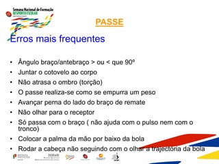 PASSE
Erros mais frequentes
• Ângulo braço/antebraço > ou < que 90º
• Juntar o cotovelo ao corpo
• Não atrasa o ombro (torção)
• O passe realiza-se como se empurra um peso
• Avançar perna do lado do braço de remate
• Não olhar para o receptor
• Só passa com o braço ( não ajuda com o pulso nem com o
tronco)
• Colocar a palma da mão por baixo da bola
• Rodar a cabeça não seguindo com o olhar a trajectória da bola
 