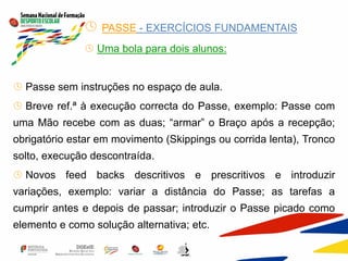  PASSE - EXERCÍCIOS FUNDAMENTAIS
 Uma bola para dois alunos:
 Passe sem instruções no espaço de aula.
 Breve ref.ª à execução correcta do Passe, exemplo: Passe com
uma Mão recebe com as duas; “armar” o Braço após a recepção;
obrigatório estar em movimento (Skippings ou corrida lenta), Tronco
solto, execução descontraída.
 Novos feed backs descritivos e prescritivos e introduzir
variações, exemplo: variar a distância do Passe; as tarefas a
cumprir antes e depois de passar; introduzir o Passe picado como
elemento e como solução alternativa; etc.
 