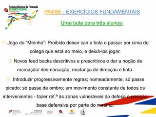  PASSE - EXERCÍCIOS FUNDAMENTAIS
 Uma bola para três alunos:
 Jogo do “Meínho”: Proibido deixar cair a bola e passar por cima do
colega que está ao meio, e deixá-los jogar.
 Novos feed backs descritivos e prescritivos e dar a noção de
marcação/ desmarcação, mudança de direcção e finta.
 Introduzir progressivamente regras; nomeadamente, só passe
picado; só passe de ombro; em movimento constante de todos os
intervenientes - fazer ref.ª às zonas vulneráveis do defesa e posição
base defensiva por parte do mesmo.
 