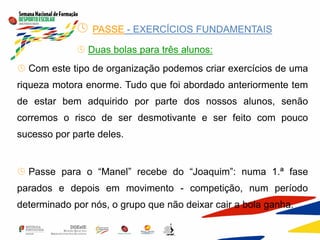  PASSE - EXERCÍCIOS FUNDAMENTAIS
 Duas bolas para três alunos:
 Com este tipo de organização podemos criar exercícios de uma
riqueza motora enorme. Tudo que foi abordado anteriormente tem
de estar bem adquirido por parte dos nossos alunos, senão
corremos o risco de ser desmotivante e ser feito com pouco
sucesso por parte deles.
 Passe para o “Manel” recebe do “Joaquim”: numa 1.ª fase
parados e depois em movimento - competição, num período
determinado por nós, o grupo que não deixar cair a bola ganha.
 
