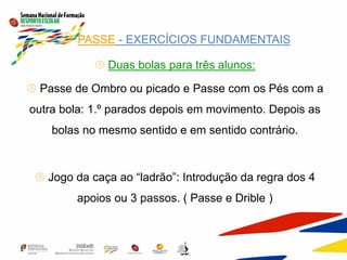  PASSE - EXERCÍCIOS FUNDAMENTAIS
 Duas bolas para três alunos:
 Passe de Ombro ou picado e Passe com os Pés com a
outra bola: 1.º parados depois em movimento. Depois as
bolas no mesmo sentido e em sentido contrário.
 Jogo da caça ao “ladrão”: Introdução da regra dos 4
apoios ou 3 passos. ( Passe e Drible )
 