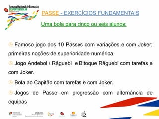  PASSE - EXERCÍCIOS FUNDAMENTAIS
 Uma bola para cinco ou seis alunos:
 Famoso jogo dos 10 Passes com variações e com Joker;
primeiras noções de superioridade numérica.
 Jogo Andebol / Râguebi e Bitoque Râguebi com tarefas e
com Joker.
 Bola ao Capitão com tarefas e com Joker.
 Jogos de Passe em progressão com alternância de
equipas
 
