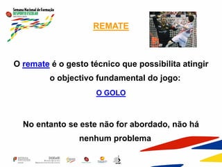 REMATE
O remate é o gesto técnico que possibilita atingir
o objectivo fundamental do jogo:
O GOLO
No entanto se este não for abordado, não há
nenhum problema
 