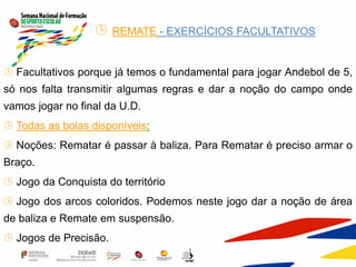  REMATE - EXERCÍCIOS FACULTATIVOS
 Facultativos porque já temos o fundamental para jogar Andebol de 5,
só nos falta transmitir algumas regras e dar a noção do campo onde
vamos jogar no final da U.D.
 Todas as bolas disponíveis:
 Noções: Rematar é passar à baliza. Para Rematar é preciso armar o
Braço.
 Jogo da Conquista do território
 Jogo dos arcos coloridos. Podemos neste jogo dar a noção de área
de baliza e Remate em suspensão.
 Jogos de Precisão.
 
