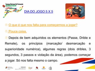  DIA DO JOGO 5 X 5
 O que é que nos falta para começarmos a jogar?
 Pouca coisa.
 Depois de bem adquiridos os elementos (Passe, Drible e
Remate), os princípios (marcação/ desmarcação e
superioridade numérica), algumas regras (dois dribles, 3
segundos, 3 passos e violação da área), podemos começar
a jogar. Só nos falta mesmo o campo.
 