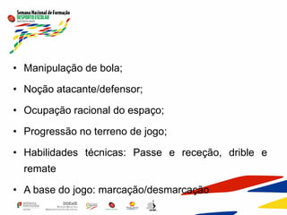 • Manipulação de bola;
• Noção atacante/defensor;
• Ocupação racional do espaço;
• Progressão no terreno de jogo;
• Habilidades técnicas: Passe e receção, drible e
remate
• A base do jogo: marcação/desmarcação
 