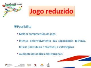 Possibilita
 Melhor compreensão do jogo
 Intenso desenvolvimento das capacidades técnicas,
táticas (individuais e coletivas) e estratégicas
 Aumento dos índices motivacionais
Jogo reduzido
 