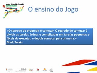 O ensino do Jogo
«O segredo de progredir é começar. O segredo de começar é
dividir as tarefas árduas e complicadas em tarefas pequenas e
fáceis de executar, e depois começar pela primeira.»
Mark Twain
 