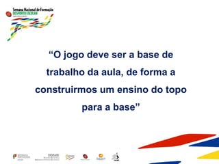 “O jogo deve ser a base de
trabalho da aula, de forma a
construirmos um ensino do topo
para a base”
 