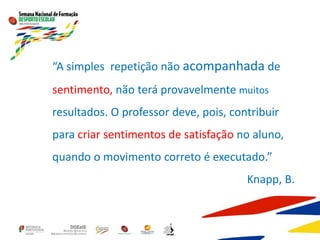 “A simples repetição não acompanhada de
sentimento, não terá provavelmente muitos
resultados. O professor deve, pois, contribuir
para criar sentimentos de satisfação no aluno,
quando o movimento correto é executado.”
Knapp, B.
 
