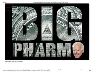 5/4/2021 Do Cannabis Legalization Efforts Reveal That Joe Biden is a Pawn for Big Pharma?
https://cannabis.net/blog/opinion/do-cannabis-legalization-efforts-reveal-that-joe-biden-is-a-pawn-for-big-pharma 2/15
JOE BIDEN AND BIG PHARMA
bi li i ff l
 Edit Article (https://cannabis.net/mycannabis/c-blog-entry/update/do-cannabis-legalization-e orts-reveal-that-joe-biden-is-a-pawn-for-big-pharma)
 Article List (https://cannabis.net/mycannabis/c-blog)
 