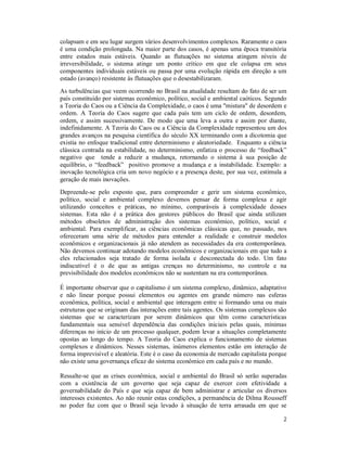 2
colapsam e em seu lugar surgem vários desenvolvimentos complexos. Raramente o caos
é uma condição prolongada. Na maior parte dos casos, é apenas uma época transitória
entre estados mais estáveis. Quando as flutuações no sistema atingem níveis de
irreversibilidade, o sistema atinge um ponto crítico em que ele colapsa em seus
componentes individuais estáveis ou passa por uma evolução rápida em direção a um
estado (avanço) resistente às flutuações que o desestabilizaram.
As turbulências que veem ocorrendo no Brasil na atualidade resultam do fato de ser um
país constituído por sistemas econômico, político, social e ambiental caóticos. Segundo
a Teoria do Caos ou a Ciência da Complexidade, o caos é uma "mistura" de desordem e
ordem. A Teoria do Caos sugere que cada país tem um ciclo de ordem, desordem,
ordem, e assim sucessivamente. De modo que uma leva a outra e assim por diante,
indefinidamente. A Teoria do Caos ou a Ciência da Complexidade representou um dos
grandes avanços na pesquisa científica do século XX terminando com a dicotomia que
existia no enfoque tradicional entre determinismo e aleatoriedade. Enquanto a ciência
clássica centrada na estabilidade, no determinismo, enfatiza o processo de “feedback”
negativo que tende a reduzir a mudança, retornando o sistema à sua posição de
equilíbrio, o “feedback” positivo promove a mudança e a instabilidade. Exemplo: a
inovação tecnológica cria um novo negócio e a presença deste, por sua vez, estimula a
geração de mais inovações.
Depreende-se pelo exposto que, para compreender e gerir um sistema econômico,
político, social e ambiental complexo devemos pensar de forma complexa e agir
utilizando conceitos e práticas, no mínimo, comparáveis à complexidade desses
sistemas. Esta não é a prática dos gestores públicos do Brasil que ainda utilizam
métodos obsoletos de administração dos sistemas econômico, político, social e
ambiental. Para exemplificar, as ciências econômicas clássicas que, no passado, nos
ofereceram uma série de métodos para entender a realidade e construir modelos
econômicos e organizacionais já não atendem as necessidades da era contemporânea.
Não devemos continuar adotando modelos econômicos e organizacionais em que tudo a
eles relacionados seja tratado de forma isolada e desconectada do todo. Um fato
indiscutivel é o de que as antigas crenças no determinismo, no controle e na
previsibilidade dos modelos econômicos não se sustentam na era contemporânea.
É importante observar que o capitalismo é um sistema complexo, dinâmico, adaptativo
e não linear porque possui elementos ou agentes em grande número nas esferas
econômica, política, social e ambiental que interagem entre si formando uma ou mais
estruturas que se originam das interações entre tais agentes. Os sistemas complexos são
sistemas que se caracterizam por serem dinâmicos que têm como características
fundamentais sua sensível dependência das condições iniciais pelas quais, mínimas
diferenças no início de um processo qualquer, podem levar a situações completamente
opostas ao longo do tempo. A Teoria do Caos explica o funcionamento de sistemas
complexos e dinâmicos. Nesses sistemas, inúmeros elementos estão em interação de
forma imprevisível e aleatória. Este é o caso da economia de mercado capitalista porque
não existe uma governança eficaz do sistema econômico em cada país e no mundo.
Ressalte-se que as crises econômica, social e ambiental do Brasil só serão superadas
com a existência de um governo que seja capaz de exercer com efetividade a
governabilidade do País e que seja capaz de bem administrar e articular os diversos
interesses existentes. Ao não reunir estas condições, a permanência de Dilma Rousseff
no poder faz com que o Brasil seja levado à situação de terra arrasada em que se
 