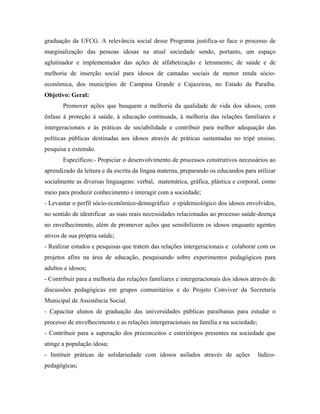 graduação da UFCG. A relevância social desse Programa justifica-se face o processo de
marginalização das pessoas idosas na atual sociedade sendo, portanto, um espaço
aglutinador e implementador das ações de alfabetização e letramento; de saúde e de
melhoria de inserção social para idosos de camadas sociais de menor renda sócio-
econômica, dos municípios de Campina Grande e Cajazeiras, no Estado da Paraíba.
Objetivo: Geral:
Promover ações que busquem a melhoria da qualidade de vida dos idosos, com
ênfase à proteção à saúde, à educação continuada, à melhoria das relações familiares e
intergeracionais e às práticas de sociabilidade e contribuir para melhor adequação das
políticas públicas destinadas aos idosos através de práticas sustentadas no tripé ensino,
pesquisa e extensão.
Específicos:- Propiciar o desenvolvimento de processos construtivos necessários ao
aprendizado da leitura e da escrita da língua materna, preparando os educandos para utilizar
socialmente as diversas linguagens: verbal, matemática, gráfica, plástica e corporal, como
meio para produzir conhecimento e interagir com a sociedade;
- Levantar o perfil sócio-econômico-demográfico e epidemiológico dos idosos envolvidos,
no sentido de identificar as suas reais necessidades relacionadas ao processo saúde-doença
no envelhecimento, além de promover ações que sensibilizem os idosos enquanto agentes
ativos de sua própria saúde;
- Realizar estudos e pesquisas que tratem das relações intergeracionais e colaborar com os
projetos afins na área de educação, pesquisando sobre experimentos pedagógicos para
adultos e idosos;
- Contribuir para a melhoria das relações familiares e intergeracionais dos idosos através de
discussões pedagógicas em grupos comunitários e do Projeto Conviver da Secretaria
Municipal de Assistência Social.
- Capacitar alunos de graduação das universidades públicas paraibanas para estudar o
processo de envelhecimento e as relações intergeracionais na família e na sociedade;
- Contribuir para a superação dos preconceitos e esteriótipos presentes na sociedade que
atinge a população idosa;
- Instituir práticas de solidariedade com idosos asilados através de ações lúdico-
pedagógicas;
 
