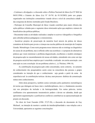 - Continuar a divulgação e a discussão sobre a Política Nacional do Idoso (Lei Nº 8842 de
04/01/1994) e Estatuto do Idoso (Lei Nº 10-741 de 01/10/2003) junto aos grupos
organizados nas instituições comunitárias visando elevar o nível de consciência cidadã e
das conquistas de direitos instituídos pelo Estado Brasileiro;
- Participar do Conselho Municipal do Idoso visando contribuir para maior eficácia das
ações públicas voltadas para o segmento idoso otimizando ações que ampliem o número de
beneficiários das políticas públicas;
- Documentar todas as atividades realizadas e ampliar os acervos videográfico e fotográfico
para subsidiar práticas pedagógicas e extensionistas;
- Incentivar projetos de preservação da memória local através da prática de idosos
contadores de história para jovens e crianças nas escolas públicas do município de Campina
Grande. Metodologia: Como neste programa nosso interesse não se restringe ao diagnóstico
de causas de um problema, mas à reflexão sobre sua ocorrência e à proposta de alternativas
práticas que visem minimizar o problema diagnosticado, escolhemos o modelo estratégico
da pesquisa-ação no encaminhamento de nossas atividades, entendendo esta como um tipo
de pesquisa social de base empírica que é concebida e realizada em estrita associação com
uma ação ou com a resolução de um problema coletivo (...) ( Thiolent, 1996:14).
As contribuições da pesquisa-ação estão concentradas, neste contexto, no aumento
do conhecimento dos pesquisadores assim como na consciência das pessoas e grupos
considerados na intenção de que o conhecimento seja gerado a partir da soma da
experiência real às contribuições teóricas da área, num processo dialético de comunicação
mútua entre conhecimentos.
Além desta perspectiva, também somos norteados pelos parâmetros metodológicos
de teorias que dialogam em bases inter e multidisciplinares, isto é, o fundamento encontra
raiz nos princípios da inclusão e da heterogeneidade. Em outras palavras, teorias
conflitantes e/ou aparentemente insustentáveis podem e devem ser adotadas, desde que
apresentem argumentações e justificativas confiáveis contributivas na operacionalização do
projeto em discussão.
No dizer de Ivani Fazenda (1996: 27;37-38), a discussão do documento de Guy
Michaud , na intenção de mostrar o sentido da interdisciplinaridade e suas relações com a
Universidade, apresentou as seguintes conceituações:
 