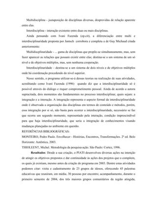 Multidisciplina - justaposição de disciplinas diversas, desprovidas de relação aparente
entre elas.
Interdisciplina - interação existente entre duas ou mais disciplinas.
Ainda pensando com Ivani Fazenda (op.cit), a diferenciação entre multi e
interdisciplinaridade proposta por Jantsch corrobora e completa a de Guy Michaud citada
anteriormente:
Multidiscplinaridade - ... gama de disciplinas que propõe-se simultaneamente, mas, sem
fazer aparecer as relações que possam existir entre elas; destina-se a um sistema de um só
nível e de objetivos múltiplos, mas, sem nenhuma cooperação.
Interdisciplinaridade – destina-se a um sistema de dois níveis e de objetivos múltiplos
onde há coordenação procedendo do nível superior.
Nesse sentido, o programa utilizar-se-á dessas teorias na realização de suas atividades,
acreditando como Ivani Fazenda (1996) quando diz que a interdisciplinaridade só é
possível através do diálogo e requer comprometimento pessoal. Ainda de acordo a autora
supracitada, dois momentos são fundamentais no processo interdisciplinar, quais sejam: a
integração e a interação. A integração representa o aspecto formal da interdisciplinaridade
onde é observada a organização das disciplinas em termos de conteúdo e métodos, porém,
essa integração por si só, não basta para ocorrer a interdisciplinaridade, necessário se faz
que ocorra um segundo momento, representado pela interação, condição imprescindível
para que haja interdisciplinaridade, que seria a integração de conhecimentos visando
mudanças planejadas no ambiente em questão.
REFERÊNCIAS BIBLIOGRÁFICAS:
MONTEIRO, Pedro Paulo. Envelhecer - Histórias, Encontros, Transformações. 2ª ed. Belo
Horizonte: Autêntica, 2003.
THIOLEENT, Michel. Metodologia da pesquisa-ação. São Paulo: Cortez, 1996.
Resultados: Desde a sua criação, o PIATI desenvolveu diversas ações na intenção
de atingir os objetivos propostos e dar continuidade às ações dos projetos que o compõem,
os quais já existiam, mesmo antes da criação do programa em 2003. Dentre estas atividades
podemos citar: visita e cadastramento de 23 grupos de idosos, oferecendo 45 palestras
educativas que reuniram, em média, 30 pessoas por encontro; acompanhamento, durante o
primeiro semestre de 2004, dos três maiores grupos comunitários da região atingida,
 