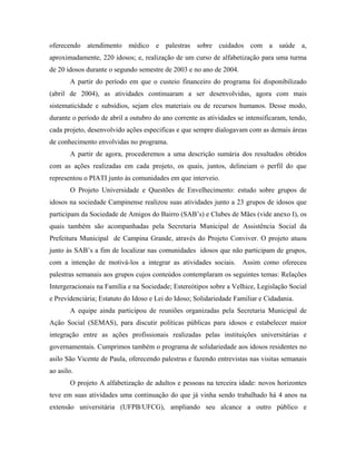 oferecendo atendimento médico e palestras sobre cuidados com a saúde a,
aproximadamente, 220 idosos; e, realização de um curso de alfabetização para uma turma
de 20 idosos durante o segundo semestre de 2003 e no ano de 2004.
A partir do período em que o custeio financeiro do programa foi disponibilizado
(abril de 2004), as atividades continuaram a ser desenvolvidas, agora com mais
sistematicidade e subsídios, sejam eles materiais ou de recursos humanos. Desse modo,
durante o período de abril a outubro do ano corrente as atividades se intensificaram, tendo,
cada projeto, desenvolvido ações especificas e que sempre dialogavam com as demais áreas
de conhecimento envolvidas no programa.
A partir de agora, procederemos a uma descrição sumária dos resultados obtidos
com as ações realizadas em cada projeto, os quais, juntos, delineiam o perfil do que
representou o PIATI junto às comunidades em que interveio.
O Projeto Universidade e Questões de Envelhecimento: estudo sobre grupos de
idosos na sociedade Campinense realizou suas atividades junto a 23 grupos de idosos que
participam da Sociedade de Amigos do Bairro (SAB’s) e Clubes de Mães (vide anexo I), os
quais também são acompanhadas pela Secretaria Municipal de Assistência Social da
Prefeitura Municipal de Campina Grande, através do Projeto Conviver. O projeto atuou
junto às SAB’s a fim de localizar nas comunidades idosos que não participam de grupos,
com a intenção de motivá-los a integrar as atividades sociais. Assim como ofereceu
palestras semanais aos grupos cujos conteúdos contemplaram os seguintes temas: Relações
Intergeracionais na Família e na Sociedade; Estereótipos sobre a Velhice, Legislação Social
e Previdenciária; Estatuto do Idoso e Lei do Idoso; Solidariedade Familiar e Cidadania.
A equipe ainda participou de reuniões organizadas pela Secretaria Municipal de
Ação Social (SEMAS), para discutir políticas públicas para idosos e estabelecer maior
integração entre as ações profissionais realizadas pelas instituições universitárias e
governamentais. Cumprimos também o programa de solidariedade aos idosos residentes no
asilo São Vicente de Paula, oferecendo palestras e fazendo entrevistas nas visitas semanais
ao asilo.
O projeto A alfabetização de adultos e pessoas na terceira idade: novos horizontes
teve em suas atividades uma continuação do que já vinha sendo trabalhado há 4 anos na
extensão universitária (UFPB/UFCG), ampliando seu alcance a outro público e
 