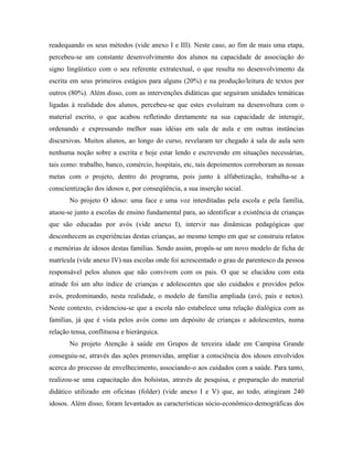 readequando os seus métodos (vide anexo I e III). Neste caso, ao fim de mais uma etapa,
percebeu-se um constante desenvolvimento dos alunos na capacidade de associação do
signo lingüístico com o seu referente extratextual, o que resulta no desenvolvimento da
escrita em seus primeiros estágios para alguns (20%) e na produção/leitura de textos por
outros (80%). Além disso, com as intervenções didáticas que seguiram unidades temáticas
ligadas à realidade dos alunos, percebeu-se que estes evoluíram na desenvoltura com o
material escrito, o que acabou refletindo diretamente na sua capacidade de interagir,
ordenando e expressando melhor suas idéias em sala de aula e em outras instâncias
discursivas. Muitos alunos, ao longo do curso, revelaram ter chegado à sala de aula sem
nenhuma noção sobre a escrita e hoje estar lendo e escrevendo em situações necessárias,
tais como: trabalho, banco, comércio, hospitais, etc, tais depoimentos corroboram as nossas
metas com o projeto, dentro do programa, pois junto à alfabetização, trabalha-se a
conscientização dos idosos e, por conseqüência, a sua inserção social.
No projeto O idoso: uma face e uma voz interditadas pela escola e pela família,
atuou-se junto a escolas de ensino fundamental para, ao identificar a existência de crianças
que são educadas por avós (vide anexo I), intervir nas dinâmicas pedagógicas que
desconhecem as experiências destas crianças, ao mesmo tempo em que se construiu relatos
e memórias de idosos destas famílias. Sendo assim, propôs-se um novo modelo de ficha de
matrícula (vide anexo IV) nas escolas onde foi acrescentado o grau de parentesco da pessoa
responsável pelos alunos que não convivem com os pais. O que se elucidou com esta
atitude foi um alto índice de crianças e adolescentes que são cuidados e providos pelos
avós, predominando, nesta realidade, o modelo de família ampliada (avó, pais e netos).
Neste contexto, evidenciou-se que a escola não estabelece uma relação dialógica com as
famílias, já que é vista pelos avós como um depósito de crianças e adolescentes, numa
relação tensa, conflituosa e hierárquica.
No projeto Atenção à saúde em Grupos de terceira idade em Campina Grande
conseguiu-se, através das ações promovidas, ampliar a consciência dos idosos envolvidos
acerca do processo de envelhecimento, associando-o aos cuidados com a saúde. Para tanto,
realizou-se uma capacitação dos bolsistas, através de pesquisa, e preparação do material
didático utilizado em oficinas (folder) (vide anexo I e V) que, ao todo, atingiram 240
idosos. Além disso, foram levantados as características sócio-econômico-demográficas dos
 