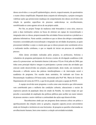 idosos envolvidos e o seu perfil epidemiológico, através, respectivamente, de questionários
e exame clínico simplificado. Dispondo deste conjunto de informações, o projeto conseguiu
viabilizar ações que promoveram mudanças de comportamento dos idosos envolvidos com
relação às questões específicas do processo saúde-doença no envelhecimento,
sensibilizando-os como agentes ativos de sua própria saúde.
Por fim, no projeto Tempo de madureza onde brincadeira é coisa séria, atuou-se
junto a duas instituições asilares na busca de otimizar um espaço de ressocialização e
integração entre os idosos, proporcionando-lhes atividades físicas recreativas e produtivas e
palestras informativas. Neste sentido, considera-se que os idosos dos abrigos contemplados
trocaram a ociosidade pela ressocialização e integração nas atividades da proposta, as quais
procuraram trabalhar o corpo e a mente para que os idosos possam estar socialmente ativos
e realizando tarefas cotidianas, o que os impede de iniciar um processo de senilidade
precoce.
Além destas atividades realizadas pelos projetos, os professores, bolsistas e
voluntários do programa participaram de diversos eventos de divulgação acadêmica (vide
anexo I) e promoveram um Seminário Interno (vide anexo VI) em 10 de julho de 2004, que
tinha como principal objetivo integrar os participantes e prestar contas das atividades que
estavam sendo desenvolvidas nos projetos, proporcionado, deste modo, um momento de
discussão e reflexão acerca das práticas interdisciplinares e de intervenção social e
acadêmica do programa. Em ocasião deste seminário, foi realizado um Curso de
Documentação Acadêmica (30 horas-aula), ministrado pela Profª Ms. Maria do Carmo do
Departamento de Letras da UFCG, e que foi de grande valia para a equipe do PIATI.
A equipe envolvida neste programa o avalia como uma iniciativa que efetivamente
vem contribuindo para a melhoria das condições culturais, educacionais e sociais de
expressiva parcela da população idosa do estado da Paraíba. Ao mesmo tempo em que
percebe a necessidade de ampliação das políticas públicas para acolher um maior número
de pessoas carentes e assim viabilizar a continuidade das ações aqui desenvolvidas.
Reconhecemos ainda que um programa desta natureza coloca em prática o
aperfeiçoamento das relações entre as gerações, enquanto capacita jovens universitários
ainda em formação a incluírem em seus horizontes de pesquisa as questões relacionadas ao
envelhecimento humano, bem como manteve a relação universidade/sociedade.
 