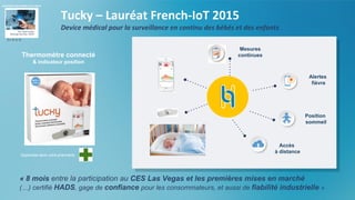 Thermomètre connecté
& indicateur position
Position
sommeil
Alertes
fièvre
Accès
à distance
Mesures
continues
Disponible dans votre pharmacie
Tucky – Lauréat French-IoT 2015
Device médical pour la surveillance en continu des bébés et des enfants
« 8 mois entre la participation au CES Las Vegas et les premières mises en marché
(…) certifié HADS, gage de confiance pour les consommateurs, et aussi de fiabilité industrielle »
En B to B
 