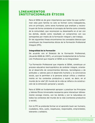 LINEAMIENTOS
INSTITUCIONALES ÉTICOS
    Para el SENA es de gran importancia que todos los que confor-
    man esta gran familia no solo se formen como trabajadores,
    sino en principio, como seres humanos que analizan y recons-
    truyen de forma constante el concepto de familia como cimiento
    de la comunidad; que reconozcan su desempeño en el ser con
    los demás, dando como resultado un compromiso con sus
    semejantes por medio de la formación integral y del trabajo.
    En las siguientes líneas encontramos los conceptos básicos que
    constituyen los lineamientos éticos de la Formación Profesional
    Integral (FPI).


    Integralidad de la Formación
    De acuerdo con el Estatuto de la Formación Profesional,
    (Acuerdo 0008 de 1997), un principio fundamental de la Forma-
    ción Profesional que imparte el SENA es la Integralidad:


    “La Formación Profesional que imparte el SENA, constituye un
    proceso educativo teoricopráctico de carácter integral, orienta-
    do al desarrollo de conocimientos técnicos, tecnológicos y de
    actitudes y valores para el desarrollo humano y la convivencia
    social, que le permiten a la persona actuar crítica y creativa-
    mente en los contextos productivo y social, es decir, en el
    mundo de la vida”.(El mundo de la vida se refiere a la construc-
    ción de la dimensión personal y social).


    Para el SENA es fundamental apropiar y practicar los Principios
    y Valores Éticos Universales necesarios para interactuar idónea-
    mente consigo mismo, con los demás y con la naturaleza en
    todos los contextos del mundo de la vida (contextos productivo
    y social).


    Con la FPI se pretende formar en el aprendiz buen ser humano,
    ciudadano, libre, justo, respetuoso, responsable, emprendedor,
    tolerante y solidario.

                                                                                            2

                                                      SERVICIO NACIONAL DE APRENDIZAJE SENA
                                   SENA: CONOCIMIENTO Y EMPRENDIMIENTO PARA TODOS LOS COLOMBIANOS
 