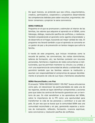 De igual manera, se pretende que sea crítico, argumentativo,
creativo, participativo, cooperativo y propositivo desarrollando
las competencias debidas para saber escuchar, argumentar, ela-
borar consensos y propiciar la sana convivencia.


SENA FAMILIA
Programa en el que se promueven y estimulan al interior de las
familias, los valores que adquiere el aprendiz en el SENA, como
liderazgo, diálogo, resolución pacífica de conflictos, y resilencia.
También empoderando al aprendiz como agente emprendedor y
de desarrollo en el hogar, buscando así mejor calidad de vida. El
programa nos llevará también a que el aprendiz se convierta en
un gestor de paz y de prevención en tantos riesgos que sufre la
familia.


A través de este programa, que incluye iniciativas como la
escuela de padres, las convivencias, las visitas domiciliarias,
talleres de formación, etc; las familias contarán con recursos
personales, familiares y logísticos de redes comunitarias e insti-
tucionales, que les permitan mantener su vínculo y su unidad, y
vivir una experiencia de comunidad de afecto y solidaridad. Esto
permitirá también que las familias valoren la institución y
asuman con responsabilidad el compromiso de apoyar decidida-
mente el proyecto de vida de sus hijos o familiares estudiantes


SENA Reconciliado y en Paz
El proyecto “SENA RECONCILIADO Y EN PAZ” busca articularnos
como país, sin desconocer las particularidades de cada una de
las regiones, donde se logre identificar componentes y acciones
para que todos los centros de formación garanticen ser un terri-
torio de paz. Es vital sensibilizar a los aprendices del SENA,
sobre la importancia de la FPI como una oportunidad para
transformar la vida de las personas y contribuir a la paz del
país. Es por eso que se busca que la comunidad SENA sea una
comunidad reconciliada y en paz, generando espacios y accio-
nes de motivación, reflexión, formación, vivencia espiritual,
sana convivencia y resolución pacífica de conflictos.

                                                                                          3

                                                   SERVICIO NACIONAL DE APRENDIZAJE SENA
                                SENA: CONOCIMIENTO Y EMPRENDIMIENTO PARA TODOS LOS COLOMBIANOS
 