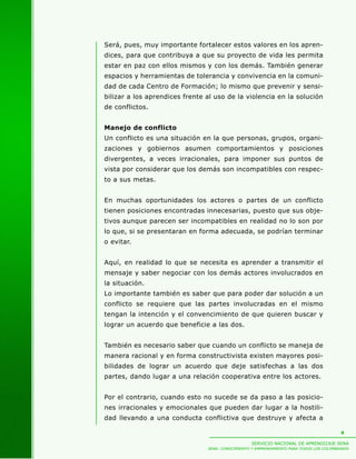 Será, pues, muy importante fortalecer estos valores en los apren-
dices, para que contribuya a que su proyecto de vida les permita
estar en paz con ellos mismos y con los demás. También generar
espacios y herramientas de tolerancia y convivencia en la comuni-
dad de cada Centro de Formación; lo mismo que prevenir y sensi-
bilizar a los aprendices frente al uso de la violencia en la solución
de conflictos.


Manejo de conflicto
Un conflicto es una situación en la que personas, grupos, organi-
zaciones y gobiernos asumen comportamientos y posiciones
divergentes, a veces irracionales, para imponer sus puntos de
vista por considerar que los demás son incompatibles con respec-
to a sus metas.


En muchas oportunidades los actores o partes de un conflicto
tienen posiciones encontradas innecesarias, puesto que sus obje-
tivos aunque parecen ser incompatibles en realidad no lo son por
lo que, si se presentaran en forma adecuada, se podrían terminar
o evitar.


Aquí, en realidad lo que se necesita es aprender a transmitir el
mensaje y saber negociar con los demás actores involucrados en
la situación.
Lo importante también es saber que para poder dar solución a un
conflicto se requiere que las partes involucradas en el mismo
tengan la intención y el convencimiento de que quieren buscar y
lograr un acuerdo que beneficie a las dos.


También es necesario saber que cuando un conflicto se maneja de
manera racional y en forma constructivista existen mayores posi-
bilidades de lograr un acuerdo que deje satisfechas a las dos
partes, dando lugar a una relación cooperativa entre los actores.


Por el contrario, cuando esto no sucede se da paso a las posicio-
nes irracionales y emocionales que pueden dar lugar a la hostili-
dad llevando a una conducta conflictiva que destruye y afecta a

                                                                                          4

                                                   SERVICIO NACIONAL DE APRENDIZAJE SENA
                                SENA: CONOCIMIENTO Y EMPRENDIMIENTO PARA TODOS LOS COLOMBIANOS
 