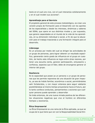 texto en el cual uno vive, con el cual interactúa cotidianamente
y en el cual inciden sus acciones”.


Aprendizaje para el Servicio
El propósito general de este proceso metodológico, es crear una
versión propia de Formación para el Desarrollo con los aportes
de los especialistas y desde los intereses, dinámicas y saberes
del SENA, que opere en sus distintos niveles y, por supuesto,
que genere capacidades en el mundo de la vida de los aprendi-
ces, en su dimensión individual o social, a fin de que la educa-
ción para el trabajo trascienda a una formación integral para el
desarrollo.


Liderazgo
Es un proceso por medio del cual se dirigen las actividades de
un grupo de personas, para lograr obtener un resultado especí-
fico, generando cierto grado de influencia en el grupo en cues-
tión, de hecho esta influencia se logra entre otras razones, por
tener una escucha cierta, generar participación, entusiasmo y
confianza, aspectos que el líder, debe de encargarse generar al
interior del grupo.


Resilencia
Es la capacidad que posee ya un persona o un grupo de perso-
nas que les permite reponerse de una situación de gran impac-
to, ya sea de índole familiar, económica o social, permitiéndoles
salir fortalecidos, y con mayor entereza para seguir adelante
posibilitándose al mismo tiempo proyectarse hacia el futuro, por
lo tanto conlleva conductas, pensamientos y acciones que cual-
quier persona puede aprender y desarrollar
Se trata entonces, de una nueva mirada positiva de las diferen-
tes situaciones negativas que vive el hombre en diferentes
tiempos y escenarios.


Ética Empresarial
La Ética Empresarial es una rama de la Ética aplicada, ya que se
ocupa de lo que tiene que ver con la Responsabilidad Social Em-

                                                                                          7

                                                 SERVICIO NACIONAL DE APRENDIZAJE SENA
                              SENA: CONOCIMIENTO Y EMPRENDIMIENTO PARA TODOS LOS COLOMBIANOS
 
