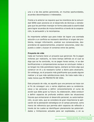una o a las dos partes generando, en muchas oportunidades,
acuerdos desventajosos e indeseados.


Frente a lo anterior se requiere que los miembros de la comuni-
dad SENA sean pioneros en el desarrollo de técnicas y estrate-
gias que les permitan manejar en forma adecuada la asertividad
para lograr acuerdos de mutuo beneficio a través de la coopera-
ción, la persuasión y la recompensa.


Es importante señalar que para tratar de lograr una acertada
solución a un conflicto es necesario identificar el origen del pro-
blema, recoger información, analizar sus consecuencias, des-
prenderse de apasionamientos, proponer soluciones, estar dis-
puesto a ceder y buscar el consenso entre las partes.


Proyecto de vida
Cada ser humano tiene un proyecto que gerenciar. No le pagan
millones por realizarlo, no tiene tiempo definido en el cual se
diga que se ha concluido, no se pagan horas extras, ni se dan
bonificaciones o compensaciones aunque se concluyan metas y
se tengan los más grandiosos logros, siempre se tiene algo que
construir en él y es necesario luchar a diario para alcanzarlo.
Sin embargo, es el proyecto más gratificante que puede alguien
realizar y el que más satisfacciones dará. Se trata nada más y
nada menos que MI PROYECTO DE VIDA.


Este proyecto de vida, es aquello que una persona se traza con
el fin de conseguir uno o varios objetivos para su existencia.
Lleva a las personas a definir conscientemente el curso de
acción que debe guiar su futuro. Su elaboración, debe conducir
a definir espacios de profundo análisis sobre las situaciones
futuras que enmarcaran el desarrollo personal, su autorrealiza-
ción, es por esto, que se considera de gran importancia la apli-
cación de la planeación estratégica en el campo personal, como
marco de referencia que permita abrir espacios de reflexión a
través de los cuales se identifiquen plenamente las potenciali-
dades y limitaciones actuales para ser explotadas, o en su

                                                                                          5

                                                   SERVICIO NACIONAL DE APRENDIZAJE SENA
                                SENA: CONOCIMIENTO Y EMPRENDIMIENTO PARA TODOS LOS COLOMBIANOS
 