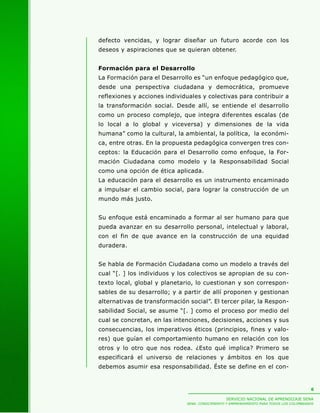 SERVICIO NACIONAL DE APRENDIZAJE SENA
SENA: CONOCIMIENTO Y EMPRENDIMIENTO PARA TODOS LOS COLOMBIANOS
6
defecto vencidas, y lograr diseñar un futuro acorde con los
deseos y aspiraciones que se quieran obtener.
Formación para el Desarrollo
La Formación para el Desarrollo es “un enfoque pedagógico que,
desde una perspectiva ciudadana y democrática, promueve
reflexiones y acciones individuales y colectivas para contribuir a
la transformación social. Desde allí, se entiende el desarrollo
como un proceso complejo, que integra diferentes escalas (de
lo local a lo global y viceversa) y dimensiones de la vida
humana” como la cultural, la ambiental, la política, la económi-
ca, entre otras. En la propuesta pedagógica convergen tres con-
ceptos: la Educación para el Desarrollo como enfoque, la For-
mación Ciudadana como modelo y la Responsabilidad Social
como una opción de ética aplicada.
La educación para el desarrollo es un instrumento encaminado
a impulsar el cambio social, para lograr la construcción de un
mundo más justo.
Su enfoque está encaminado a formar al ser humano para que
pueda avanzar en su desarrollo personal, intelectual y laboral,
con el fin de que avance en la construcción de una equidad
duradera.
Se habla de Formación Ciudadana como un modelo a través del
cual “[. ] los individuos y los colectivos se apropian de su con-
texto local, global y planetario, lo cuestionan y son correspon-
sables de su desarrollo; y a partir de allí proponen y gestionan
alternativas de transformación social”. El tercer pilar, la Respon-
sabilidad Social, se asume “[. ] como el proceso por medio del
cual se concretan, en las intenciones, decisiones, acciones y sus
consecuencias, los imperativos éticos (principios, fines y valo-
res) que guían el comportamiento humano en relación con los
otros y lo otro que nos rodea. ¿Esto qué implica? Primero se
especificará el universo de relaciones y ámbitos en los que
debemos asumir esa responsabilidad. Éste se define en el con-
 