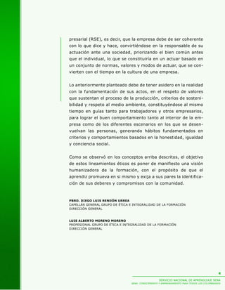 SERVICIO NACIONAL DE APRENDIZAJE SENA
SENA: CONOCIMIENTO Y EMPRENDIMIENTO PARA TODOS LOS COLOMBIANOS
8
presarial (RSE), es decir, que la empresa debe de ser coherente
con lo que dice y hace, convirtiéndose en la responsable de su
actuación ante una sociedad, priorizando el bien común antes
que el individual, lo que se constituiría en un actuar basado en
un conjunto de normas, valores y modos de actuar, que se con-
vierten con el tiempo en la cultura de una empresa.
Lo anteriormente planteado debe de tener asidero en la realidad
con la fundamentación de sus actos, en el respeto de valores
que sustentan el proceso de la producción, criterios de sosteni-
bilidad y respeto al medio ambiente, constituyéndose al mismo
tiempo en guías tanto para trabajadores y otros empresarios,
para lograr el buen comportamiento tanto al interior de la em-
presa como de los diferentes escenarios en los que se desen-
vuelvan las personas, generando hábitos fundamentados en
criterios y comportamientos basados en la honestidad, igualdad
y conciencia social.
Como se observó en los conceptos arriba descritos, el objetivo
de estos lineamientos éticos es poner de manifiesto una visión
humanizadora de la formación, con el propósito de que el
aprendiz promueva en si mismo y exija a sus pares la identifica-
ción de sus deberes y compromisos con la comunidad.
PBRO. DIEGO LUIS RENDÓN URREA
CAPELLÁN GENERAL GRUPO DE ÉTICA E INTEGRALIDAD DE LA FORMACIÓN
DIRECCIÓN GENERAL
LUIS ALBERTO MORENO MORENO
PROFESIONAL GRUPO DE ÉTICA E INTEGRALIDAD DE LA FORMACIÓN
DIRECCIÓN GENERAL
 