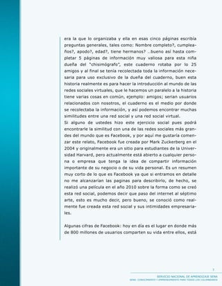 era la que lo organizaba y ella en esas cinco páginas escribía
preguntas generales, tales como: Nombre completo?, cumplea-
ños?, apodo?, edad?, tiene hermanos? …bueno así hasta com-
pletar 5 páginas de información muy valiosa para esta niña
dueña del “chisimógrafo”, este cuaderno rotaba por lo 25
amigos y al final se tenía recolectada toda la información nece-
saria para uso exclusivo de la dueña del cuaderno, buen esta
historia realmente es para hacer la introducción al mundo de las
redes sociales virtuales, que le hacemos un paralelo a la historia
tiene varias cosas en común, ejemplo: amigos; serian usuarios
relacionados con nosotros, el cuaderno es el medio por donde
se recolectaba la información, y así podemos encontrar muchas
similitudes entre una red social y una red social virtual.
Si alguno de ustedes hizo este ejercicio social pues podrá
encontrarle la similitud con una de las redes sociales más gran-
des del mundo que es Facebook, y por aquí me gustaría comen-
zar este relato, Facebook fue creada por Mark Zuckerberg en el
2004 y originalmente era un sitio para estudiantes de la Univer-
sidad Harvard, pero actualmente está abierto a cualquier perso-
na o empresa que tenga la idea de compartir información
importante de su negocio o de su vida personal. Es un resumen
muy corto de lo que es Facebook ya que si entramos en detalle
no me alcanzarían las paginas para describirlo, de hecho, se
realizó una película en el año 2010 sobre la forma como se creó
esta red social, podemos decir que paso del internet al séptimo
arte, esto es mucho decir, pero bueno, se conoció como real-
mente fue creada esta red social y sus intimidades empresaria-
les.


Algunas cifras de Facebook: hoy en día es el lugar en donde más
de 800 millones de usuarios comparten su vida entre ellos, está




                                                                                          3

                                                   SERVICIO NACIONAL DE APRENDIZAJE SENA
                                SENA: CONOCIMIENTO Y EMPRENDIMIENTO PARA TODOS LOS COLOMBIANOS
 