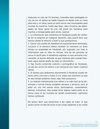 traducido en más de 70 idiomas, Colombia está catalogada en
uno de los 10 países de habla hispana en donde más se visita
este sitio y no hacer parte de esta red es casi inconcebible para
muchos de nosotros, hasta aquí bien, pero miremos las debili-
dades de hacer parte de una red social tan llamativa para
muchos e indispensable para otros, veamos:
1. La información que montemos en Facebook puede ser utiliza-
da por la empresa en cualquier situación, esto quiere decir que
hemos cedido el derecho a todo lo que publiquemos.
2. Cerrar una cuenta de Facebook es supremamente demorado,
inclusive si la persona fallece también se mantiene un buen
tiempo en propiedad de Facebook, por supuesto con toda la
información que en ésta se incluya. Una de las opciones es
cerrar el perfil pero si decidimos regresar es solo activarla nue-
vamente, el asunto delicado es que mientras esto sucede Face-
book sigue siendo dueño de toda mi información.
3. Hay mucho contenido violento y pornográfico en Facebook,
ya sea por acción de hakers o por personas que roban nuestras
claves.
4. El tiempo que dedicamos diariamente a Facebook puede ser
tanto como una hora y hasta 5 o 6, todos son extremos ya que
en ese tiempo podemos hacer algo más productivo.
5. La relación interpersonal (me refiero a la vida real) se ha dis-
minuido y somos menos sociables persona a persona, pero al
estar en una red somos otros, participamos, comentamos,
leemos, criticamos, esto puede tener alguna repercusión en la
forma como el ser humano ha venido socializando, realmente
hemos cambiado.


No quiero decir que pertenecer a las redes es malo, lo que
quiero poner en tela de juicio es las cosas negativas a las cuales




                                                                                            4

                                                     SERVICIO NACIONAL DE APRENDIZAJE SENA
                                  SENA: CONOCIMIENTO Y EMPRENDIMIENTO PARA TODOS LOS COLOMBIANOS
 