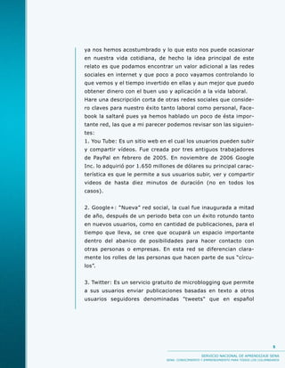 ya nos hemos acostumbrado y lo que esto nos puede ocasionar
en nuestra vida cotidiana, de hecho la idea principal de este
relato es que podamos encontrar un valor adicional a las redes
sociales en internet y que poco a poco vayamos controlando lo
que vemos y el tiempo invertido en ellas y aun mejor que puedo
obtener dinero con el buen uso y aplicación a la vida laboral.
Hare una descripción corta de otras redes sociales que conside-
ro claves para nuestro éxito tanto laboral como personal, Face-
book la saltaré pues ya hemos hablado un poco de ésta impor-
tante red, las que a mi parecer podemos revisar son las siguien-
tes:
1. You Tube: Es un sitio web en el cual los usuarios pueden subir
y compartir vídeos. Fue creada por tres antiguos trabajadores
de PayPal en febrero de 2005. En noviembre de 2006 Google
Inc. lo adquirió por 1.650 millones de dólares su principal carac-
terística es que le permite a sus usuarios subir, ver y compartir
videos de hasta diez minutos de duración (no en todos los
casos).


2. Google+: “Nueva” red social, la cual fue inaugurada a mitad
de año, después de un periodo beta con un éxito rotundo tanto
en nuevos usuarios, como en cantidad de publicaciones, para el
tiempo que lleva, se cree que ocupará un espacio importante
dentro del abanico de posibilidades para hacer contacto con
otras personas o empresas. En esta red se diferencian clara-
mente los rolles de las personas que hacen parte de sus “círcu-
los”.


3. Twitter: Es un servicio gratuito de microblogging que permite
a sus usuarios enviar publicaciones basadas en texto a otros
usuarios seguidores denominadas "tweets" que en español




                                                                                         5

                                                  SERVICIO NACIONAL DE APRENDIZAJE SENA
                               SENA: CONOCIMIENTO Y EMPRENDIMIENTO PARA TODOS LOS COLOMBIANOS
 