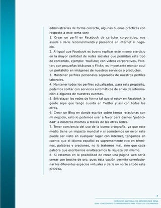 administrarlas de forma correcta, algunas buenas prácticas con
respecto a este tema son:
1. Crear un perfil en Facebook de carácter corporativo, nos
ayuda a darle reconocimiento y presencia en internet al nego-
cio.
2. Al igual que Facebook es bueno replicar este mismo ejercicio
en la mayor cantidad de redes sociales que permitan este tipo
de contenido, ejemplo: YouTube; con videos corporativos, Twit-
ter; con pequeñas bitácoras y Flickr; es importante montar aquí
un portafolio en imágenes de nuestros servicios o productos.
3. Mantener perfiles personales separados de nuestros perfiles
laborales.
4. Mantener todos los perfiles actualizados, para este propósito,
podemos contar con servicios automáticos de envío de informa-
ción a algunas de nuestras cuentas.
5. Entrelazar las redes de forma tal que si estoy en Facebook la
gente sepa que tengo cuenta en Twitter y así con todas las
otras.
6. Crear un Blog en donde escriba sobre temas relacionas con
mi negocio, esto lo podemos usar a favor para darnos “publici-
dad” a nosotros mismos a través de las otras redes.
7. Tener conciencia del uso de la buena ortografía, ya que este
medio tiene un impacto mundial y si cometemos un error éste
puede ser visto en cualquier lugar con internet, tengamos en
cuenta que el idioma español es supremamente rico en térmi-
nos, palabras y oraciones, no lo tratemos mal, sino que cada
palabra que escribamos enaltezcamos la riqueza del mismo.
8. Si estamos en la posibilidad de crear una página web sería
cerrar con broche de oro, pues ésta opción permite correlacio-
nar los diferentes espacios virtuales y darle un norte a todo este
proceso.




                                                                                           7

                                                  SERVICIO NACIONAL DE APRENDIZAJE SENA
                               SENA: CONOCIMIENTO Y EMPRENDIMIENTO PARA TODOS LOS COLOMBIANOS
 