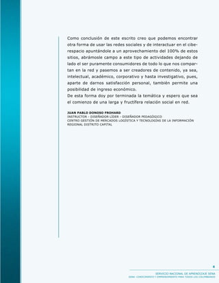 Como conclusión de este escrito creo que podemos encontrar
otra forma de usar las redes sociales y de interactuar en el cibe-
respacio apuntándole a un aprovechamiento del 100% de estos
sitios, abrámosle campo a este tipo de actividades dejando de
lado el ser puramente consumidores de todo lo que nos compar-
tan en la red y pasemos a ser creadores de contenido, ya sea,
intelectual, académico, corporativo y hasta investigativo, pues,
aparte de darnos satisfacción personal, también permite una
posibilidad de ingreso económico.
De esta forma doy por terminada la temática y espero que sea
el comienzo de una larga y fructífera relación social en red.

JUAN PABLO DONOSO FROHARD
INSTRUCTOR - DISEÑADOR LÍDER - DISEÑADOR PEDAGÓGICO
CENTRO GESTIÓN DE MERCADOS LOGÍSTICA Y TECNOLOGÍAS DE LA INFORMACIÓN
REGIONAL DISTRITO CAPITAL




                                                                                            8

                                                   SERVICIO NACIONAL DE APRENDIZAJE SENA
                                SENA: CONOCIMIENTO Y EMPRENDIMIENTO PARA TODOS LOS COLOMBIANOS
 