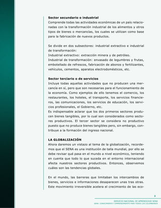 Sector secundario o industrial
Comprende todas las actividades económicas de un país relacio-
nadas con la transformación industrial de los alimentos y otros
tipos de bienes o mercancías, los cuales se utilizan como base
para la fabricación de nuevos productos.


Se divide en dos subsectores: industrial extractivo e industrial
de transformación:
Industrial extractivo: extracción minera y de petróleo.
Industrial de transformación: envasado de legumbres y frutas,
embotellado de refrescos, fabricación de abonos y fertilizantes,
vehículos, cementos, aparatos electrodomésticos, etc.


Sector terciario o de servicios
Incluye todas aquellas actividades que no producen una mer-
cancía en sí, pero que son necesarias para el funcionamiento de
la economía. Como ejemplos de ello tenemos el comercio, los
restaurantes, los hoteles, el transporte, los servicios financie-
ros, las comunicaciones, los servicios de educación, los servi-
cios profesionales, el Gobierno, etc.
Es indispensable aclarar que los dos primeros sectores produ-
cen bienes tangibles, por lo cual son considerados como secto-
res productivos. El tercer sector se considera no productivo
puesto que no produce bienes tangibles pero, sin embargo, con-
tribuye a la formación del ingreso nacional.


LA GLOBALIZACIÓN
Ahora daremos un vistazo al tema de la globalización, recorde-
mos que el SENA es una institución de talla mundial, por ello se
debe revisar qué pasa en el mundo a nivel económico, teniendo
en cuenta que todo lo que suceda en el entorno internacional
afecta nuestros sectores productivos. Entonces, observemos
cuáles son las tendencias globales.


En el mundo, las barreras que limitaban los intercambios de
bienes, servicios e informaciones desaparecen unas tras otras.
Este movimiento irreversible acelera el crecimiento de las eco-


                                                                                         3

                                                  SERVICIO NACIONAL DE APRENDIZAJE SENA
                               SENA: CONOCIMIENTO Y EMPRENDIMIENTO PARA TODOS LOS COLOMBIANOS
 