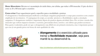 Dores Musculares: Devem-se à acumulação do ácido lático, nas células, que reduz o PH muscular. O pico da dor é
entre as 24 a 48 horas após o exercício
Como evitar: Fazer aquecimento geral e específico para a modalidade a praticar.
O alongamento é fundamental para melhorar a circulação sanguínea preparando o corpo para exercícios com a maior
amplitude de movimentos. O espreguiçar do corpo, ao acordar promove a flexibilidade e ajuda a circulação
sanguínea. O alongamento também é importante depois de praticar alguma atividade física. Ele vai tirar a tensão dos
músculos que sofrem impactos durante o exercício, prevenindo dores, tensões e até cãibras que podem acontecer.
Para quem é sedentário, pode ser que o alongamento seja difícil em um primeiro momento, mas é importante pensar
que esse já um grande passo em busca de mais qualidade de vida.
https://pt.slideshare.net/lcinfo/alongamento-muscular-31387632
 