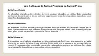 Leis Biológicas do Treino / Princípios do Treino (9º ano)
Lei da Especificidade
As alterações originadas pelos estímulos do treino provocam alterações nas células. Estas adaptações,
verificam-se de acordo com o tipo de estímulos proporcionados pelas diferentes práticas desportivas, sendo
específicas de cada desporto.
Lei da Reversibilidade
As adaptações funcionais e morfológicas originadas pelos estímulos do treino, são reversíveis, sempre que um
atleta faça uma interrupção mais ou menos prolongada dos seus esforços e rotinas. Todas as adaptações que o
atleta ganha, podem ser perdidas. O processo de treino é reversível.
Lei da Sobrecarga
O processo de treino implica a aplicação de um determinado estímulo físico/motor, ao organismo de um atleta,
originando um estado de fadiga. Esses estímulos devem seguir uma progressão e ser acompanhados de
repouso. O repouso permite a recuperação, regeneração e adaptação do organismo aos estímulos. Se a relação
carga/repouso for desequilibrada, o atleta poderá entrar em sobreteino.
 