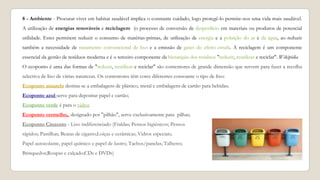 8 - Ambiente - Procurar viver em habitat saudável implica o constante cuidado, logo protegê-lo permite-nos uma vida mais saudável.
A utilização de energias renováveis e reciclagem (o processo de conversão de desperdício em materiais ou produtos de potencial
utilidade. Estes permitem reduzir o consumo de matérias-primas, de utilização de energia e a poluição do ar e da água, ao reduzir
também a necessidade de tratamento convencional de lixo e a emissão de gases do efeito estufa. A reciclagem é um componente
essencial da gestão de resíduos moderna e é o terceiro componente da hierarquia dos resíduos "reduzir, reutilizar e reciclar". Wikipédia
O ecoponto é uma das formas de "reduzir, reutilizar e reciclar" são contentores de grande dimensão que servem para fazer a recolha
selectiva de lixo de várias naturezas. Os contentores têm cores diferentes consoante o tipo de lixo:
Ecoponto amarelo destina-se a embalagens de plástico, metal e embalagens de cartão para bebidas;
Ecoponto azul serve para depositar papel e cartão;
Ecoponto verde é para o vidro;
Ecoponto vermelho,, designado por "pilhão", serve exclusivamente para pilhas;
Ecoponto Cinzento - Lixo indiferenciado (Fraldas; Pensos higiénicos; Pensos
rápidos; Pastilhas; Beatas de cigarro;Loiças e cerâmicas; Vidros especiais;
Papel autocolante, papel químico e papel de lustro; Tachos/panelas; Talheres;
Brinquedos;Roupas e calçado;CDs e DVDs)
 