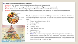3 - Praticar regularmente uma Alimentação saudável
Completa - Com os vários alimentos e água representados no roda dos alimentos;
Equilibrada - Tendo em conta a quantidade representada (ex. mais legumes, menos gorduras)
Variada - Com os vários alimentos e água representados em cada divisão da roda dos alimentos;
Cuidada - Sempre respeitando a qualidade /prazos de validade bem com higiene na sua confeção e acondicionamento.
A Roda dos Alimentos é composta por 7 Grupos de alimentos de diferentes dimensões, os
quais indicam a proporção de peso com que cada um deles deve estar presente na alimentação
diária:
● Cereais e derivados, e tubérculos (28%)
● Hortícolas (23%)
● Fruta (20%)
● Lacticínios (18%)
● Carne, pescado e ovos (5%)
● Leguminosas (4%)
● Óleos e gorduras (2%)
● A água, não possuindo um grupo próprio, está também representada em todos eles,
pois faz parte da constituição de quase todos os alimentos. Sendo a água imprescindível
à vida, é fundamental que se beba em abundância diariamente. As necessidades de água
podem variar entre 1,5 e 3 litros por dia.
 