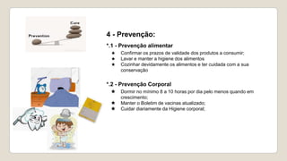 4 - Prevenção:
*.1 - Prevenção alimentar
★ Confirmar os prazos de validade dos produtos a consumir;
★ Lavar e manter a higiene dos alimentos
★ Cozinhar devidamente os alimentos e ter cuidada com a sua
conservação
*.2 - Prevenção Corporal
★ Dormir no mínimo 8 a 10 horas por dia pelo menos quando em
crescimento;
★ Manter o Boletim de vacinas atualizado;
★ Cuidar diariamente da Higiene corporal;
 