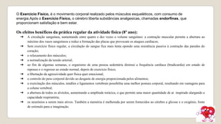 O Exercício Físico, é o movimento corporal realizado pelos músculos esqueléticos, com consumo de
energia.Após o Exercício Físico, o cérebro liberta substâncias analgesicas, chamadas endorfinas, que
proporcionam satisfação e bem estar.
Os efeitos benéficos da prática regular da atividade física (8º ano):
➔ A circulação sanguínea, aumentando entre quatro e dez vezes o volume sanguíneo: a contração muscular permite a abertura ao
máximo dos vasos sanguíneos e reduz a formação das placas que provocam os ataques cardíacos;
➔ Sem exercício físico regular, a circulação do sangue fica mais lenta opondo uma resistência passiva à contração das paredes do
coração;
➔ o relaxamento dos músculos;
➔ a normalização da tensão arterial;
➔ ao fim de algumas semanas, o organismo de uma pessoa sedentária diminui a frequência cardíaca (bradicardia) em estado de
repouso e o regresso ao estado normal, depois do exercício físico;
➔ a libertação da agressividade quer física quer emocional;
➔ o controlo do peso corporal devido ao desgaste de energia proporcionada pelos alimentos;
➔ a exercitação dos músculos, tendões e ligamentos vertebrais possibilita uma melhor postura corporal, resultando em vantagens para
a coluna vertebral;
➔ a abertura de todos os alvéolos, aumentando a amplitude torácica, o que permite uma maior quantidade de ar inspirado alargando a
capacidade respiratória;
➔ os neurónios a serem mais ativos. Também a memória é melhorada por serem fornecidos ao cérebro a glicose e o oxigénio, fonte
de estimulo para a imaginação.
 