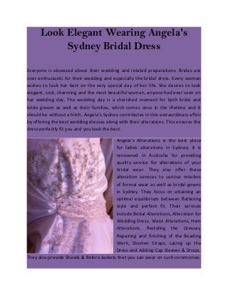 Look Elegant Wearing Angela's
           Sydney Bridal Dress

Everyone is obsessed about their wedding and related preparations. Brides are
over enthusiastic for their wedding and especially the bridal dress. Every woman
wishes to look her best on the very special day of her life. She desires to look
elegant, cool, charming and the most beautiful woman, anyone had ever seen on
her wedding day. The wedding day is a cherished moment for both bride and
bride groom as well as their families, which comes once in the lifetime and it
should be without a hitch. Angela’s Sydney contributes in this extraordinary affair
by offering the best wedding dresses along with their alterations. This ensures the
dress perfectly fit you and you look the best.

                                         Angela’s Alterations is the best place
                                         for ladies alterations in Sydney. It is
                                         renowned in Australia for providing
                                         quality service for alterations of your
                                         bridal wear. They also offer these
                                         alteration services to various retailers
                                         of formal wear as well as bridal gowns
                                         in Sydney. They focus on attaining an
                                         optimal equilibrium between flattering
                                         style and perfect fit. Their services
                                         include Bridal Alterations, Alteration for
                                         Wedding Dress, Waist Alterations, Hem
                                         Alterations, Restyling the Dresses,
                                         Repairing and finishing of the Beading
                                         Work, Shorten Straps, Lacing up the
                                         Dress and Adding Cap Sleeves & Straps.
They also provide Shawls & Bolero Jackets that you can wear on such ceremonies.
 