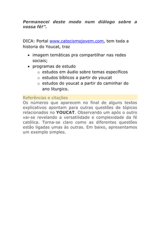 Permanecei deste modo num diálogo sobre a
vossa fé!”.
DICA: Portal www.catecismojovem.com, tem toda a
historia do Youcat, traz
imagem temáticas pra compartilhar nas redes
sociais;
programas de estudo
o estudos em áudio sobre temas específicos
o estudos bíblicos a partir do youcat
o estudos do youcat a partir do caminhar do
ano liturgico.
Referências e citações
Os números que aparecem no final de alguns textos
explicativos apontam para outras questões de tópicos
relacionados no YOUCAT. Observando um após o outro
vai-se revelando a versatilidade e complexidade da fé
católica. Torna-se claro como as diferentes questões
estão ligadas umas às outras. Em baixo, apresentamos
um exemplo simples.

 